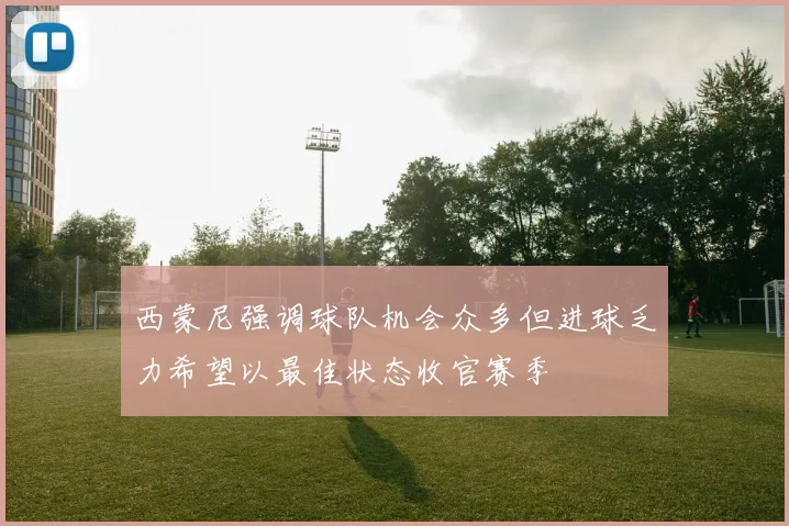 西蒙尼强调球队机会众多但进球乏力希望以最佳状态收官赛季