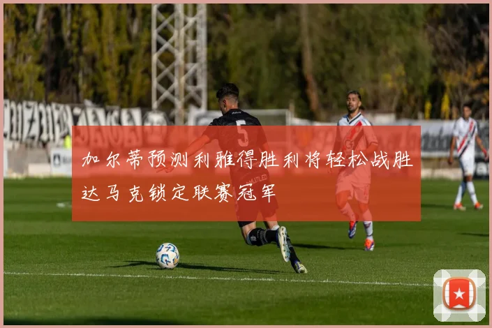 加尔蒂预测利雅得胜利将轻松战胜达马克锁定联赛冠军