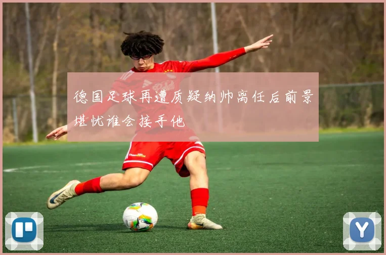 德国足球再遭质疑纳帅离任后前景堪忧谁会接手他