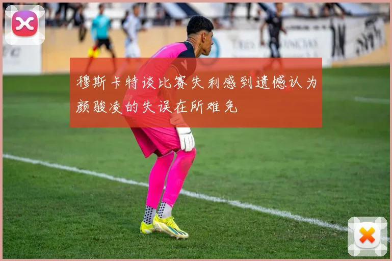 穆斯卡特谈比赛失利感到遗憾认为颜骏凌的失误在所难免