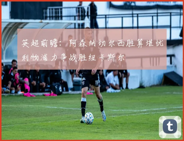 英超前瞻：阿森纳切尔西胜算堪忧利物浦力争战胜纽卡斯尔