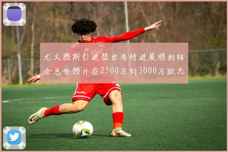 尤文图斯引进瑟尔洛特进展顺利转会总价预计在2500万到3000万欧元之间