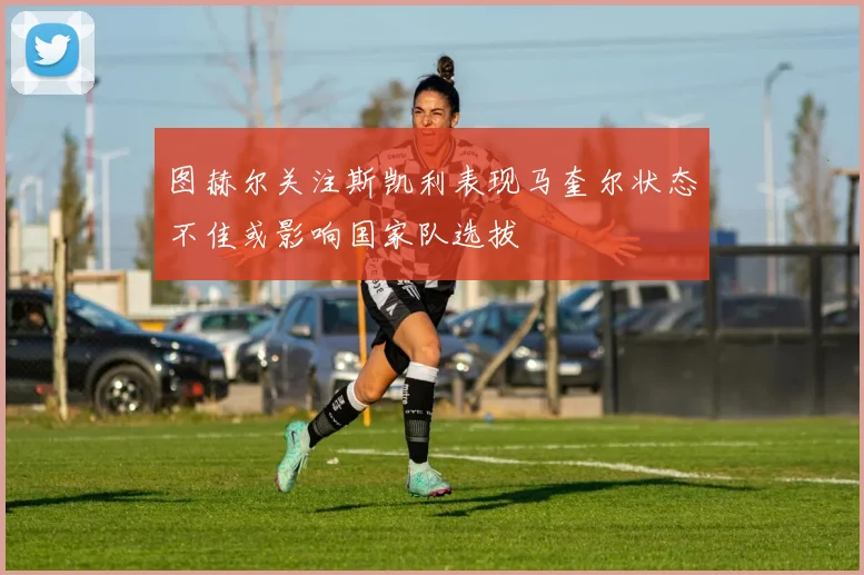 图赫尔关注斯凯利表现马奎尔状态不佳或影响国家队选拔