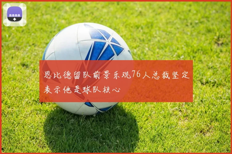 恩比德留队前景乐观76人总裁坚定表示他是球队核心