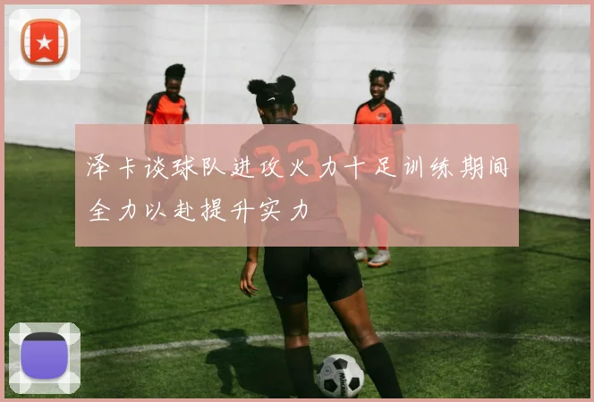 泽卡谈球队进攻火力十足训练期间全力以赴提升实力