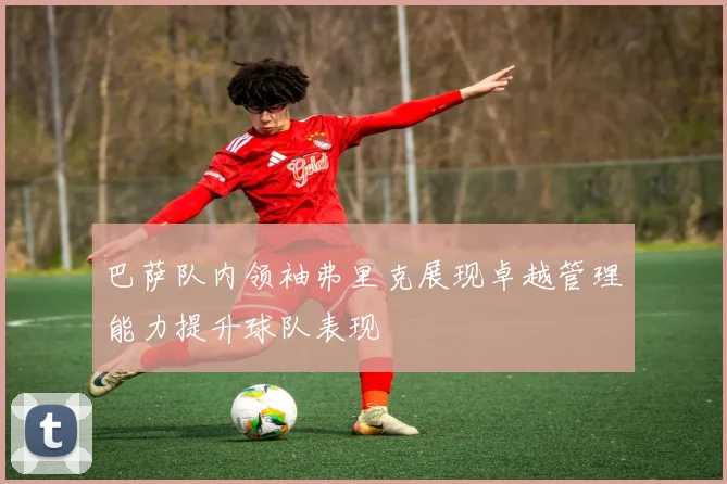 巴萨队内领袖弗里克展现卓越管理能力提升球队表现
