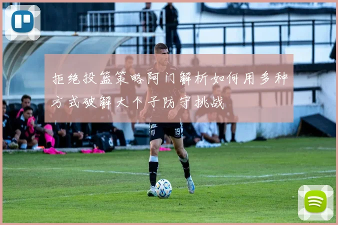 拒绝投篮策略阿门解析如何用多种方式破解大个子防守挑战