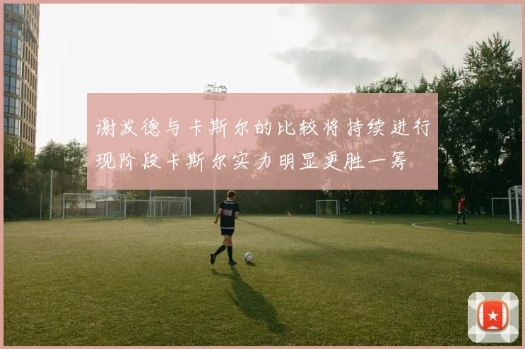 谢泼德与卡斯尔的比较将持续进行现阶段卡斯尔实力明显更胜一筹