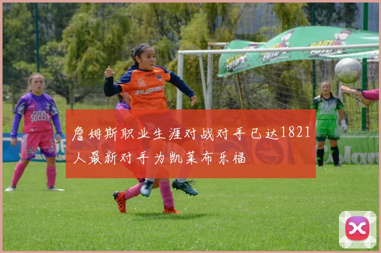 詹姆斯职业生涯对战对手已达1821人最新对手为凯莱布乐福