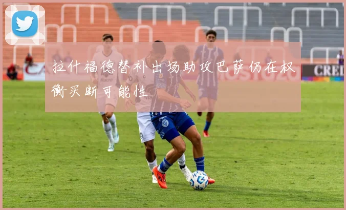 拉什福德替补出场助攻巴萨仍在权衡买断可能性