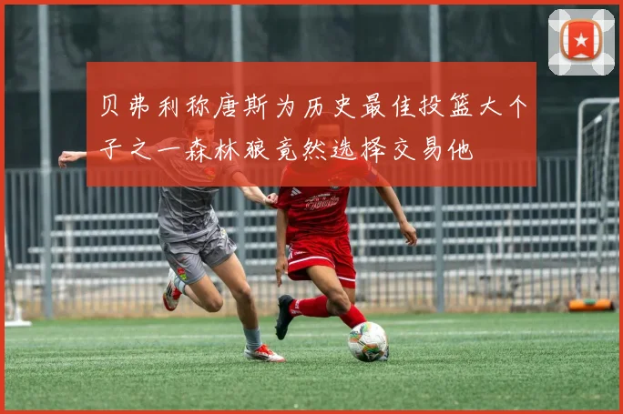 贝弗利称唐斯为历史最佳投篮大个子之一森林狼竟然选择交易他
