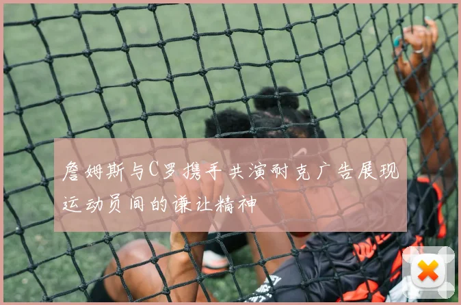 詹姆斯与C罗携手共演耐克广告展现运动员间的谦让精神