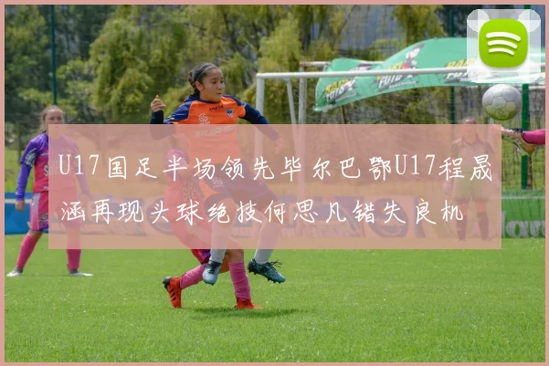 U17国足半场领先毕尔巴鄂U17程晟涵再现头球绝技何思凡错失良机