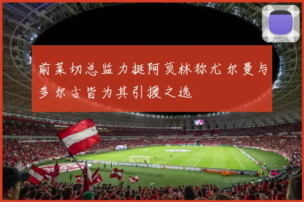 前莱切总监力挺阿莫林称尤尔曼与多尔古皆为其引援之选