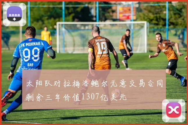 太阳队对拉梅洛鲍尔无意交易合同剩余三年价值1307亿美元
