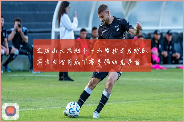 亚历山大预测小卡加盟猛龙后球队实力大增将成下赛季强劲竞争者