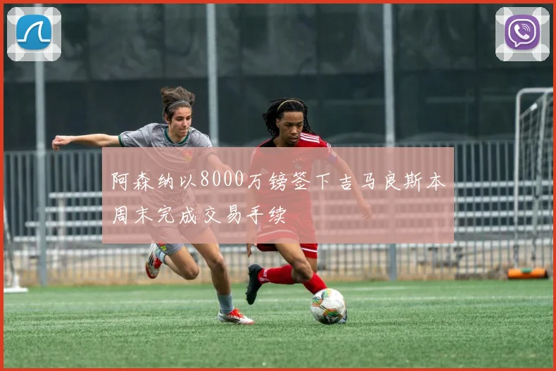 阿森纳以8000万镑签下吉马良斯本周末完成交易手续