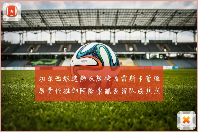 切尔西球迷热议叛徒马雷斯卡管理层责任推卸阿隆索能否留队成焦点