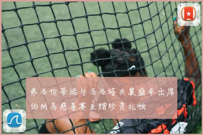 弗洛伦蒂诺与马洛塔共襄盛举出席伯纳乌慈善赛互赠珍贵礼物