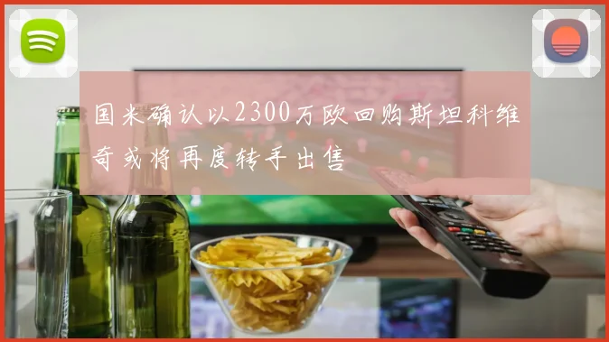 国米确认以2300万欧回购斯坦科维奇或将再度转手出售