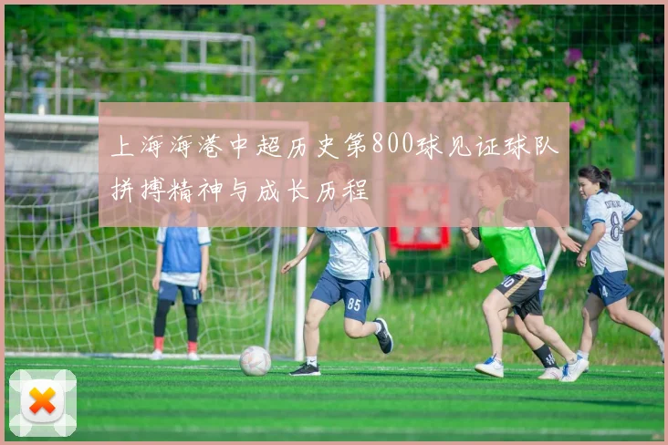 上海海港中超历史第800球见证球队拼搏精神与成长历程