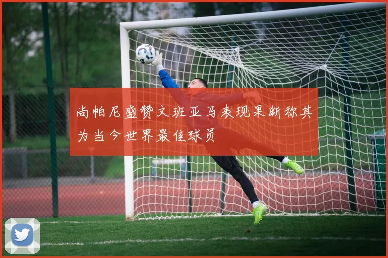 尚帕尼盛赞文班亚马表现果断称其为当今世界最佳球员