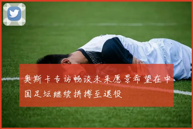 奥斯卡专访畅谈未来愿景希望在中国足坛继续拼搏至退役