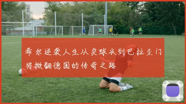 希尔逆袭人生从卖球衣到巴拉圭门将掀翻德国的传奇之路