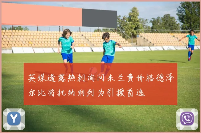 英媒透露热刺询问米兰费价格德泽尔比将托纳利列为引援首选