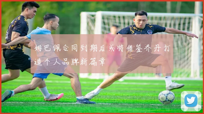 姆巴佩合同到期后或将借鉴乔丹打造个人品牌新篇章