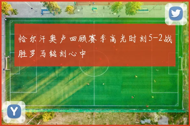 恰尔汗奥卢回顾赛季高光时刻5-2战胜罗马铭刻心中