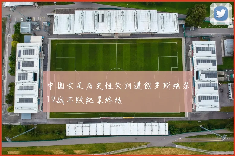 中国女足历史性失利遭俄罗斯绝杀19战不败纪录终结