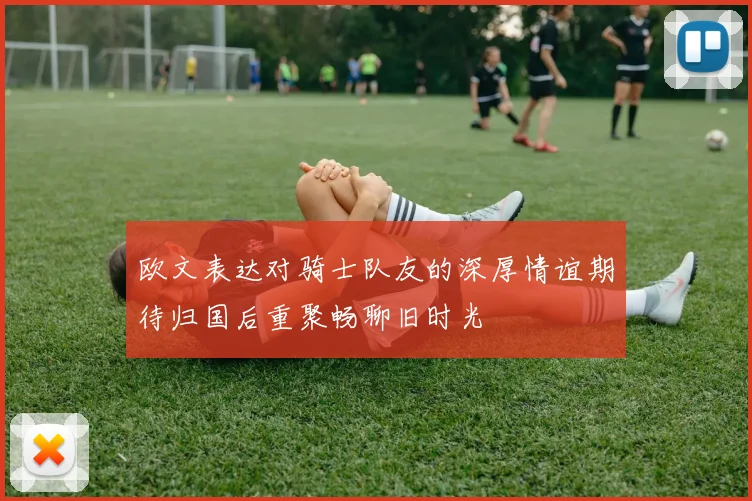 欧文表达对骑士队友的深厚情谊期待归国后重聚畅聊旧时光
